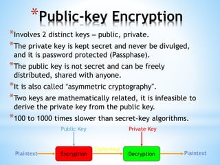 *Public-key Encryption
*Involves 2 distinct keys – public, private.
*The private key is kept secret and never be divulged,
and it is password protected (Passphase).
*The public key is not secret and can be freely
distributed, shared with anyone.
*It is also called “asymmetric cryptography”.
*Two keys are mathematically related, it is infeasible to
derive the private key from the public key.
*100 to 1000 times slower than secret-key algorithms.
Encryption DecryptionPlaintext Plaintext
Ciphertext
Public Key Private Key
 