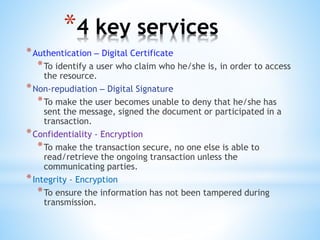 *4 key services
*Authentication – Digital Certificate
*To identify a user who claim who he/she is, in order to access
the resource.
*Non-repudiation – Digital Signature
*To make the user becomes unable to deny that he/she has
sent the message, signed the document or participated in a
transaction.
*Confidentiality - Encryption
*To make the transaction secure, no one else is able to
read/retrieve the ongoing transaction unless the
communicating parties.
*Integrity - Encryption
*To ensure the information has not been tampered during
transmission.
 