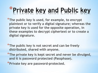 *Private key and Public key
*The public key is used, for example, to encrypt
plaintext or to verify a digital signature; whereas the
private key is used for the opposite operation, in
these examples to decrypt ciphertext or to create a
digital signature.
*The public key is not secret and can be freely
distributed, shared with anyone.
*The private key is kept secret and never be divulged,
and it is password protected (Passphase).
*Private key are password-protected.
 