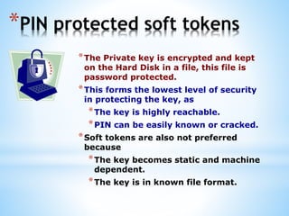 *PIN protected soft tokens
*The Private key is encrypted and kept
on the Hard Disk in a file, this file is
password protected.
*This forms the lowest level of security
in protecting the key, as
*The key is highly reachable.
*PIN can be easily known or cracked.
*Soft tokens are also not preferred
because
*The key becomes static and machine
dependent.
*The key is in known file format.
 