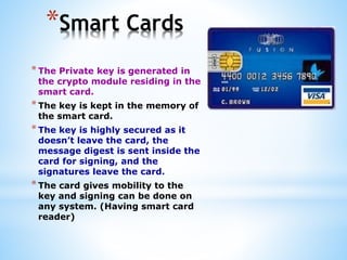 *Smart Cards
*The Private key is generated in
the crypto module residing in the
smart card.
*The key is kept in the memory of
the smart card.
*The key is highly secured as it
doesn’t leave the card, the
message digest is sent inside the
card for signing, and the
signatures leave the card.
*The card gives mobility to the
key and signing can be done on
any system. (Having smart card
reader)
 
