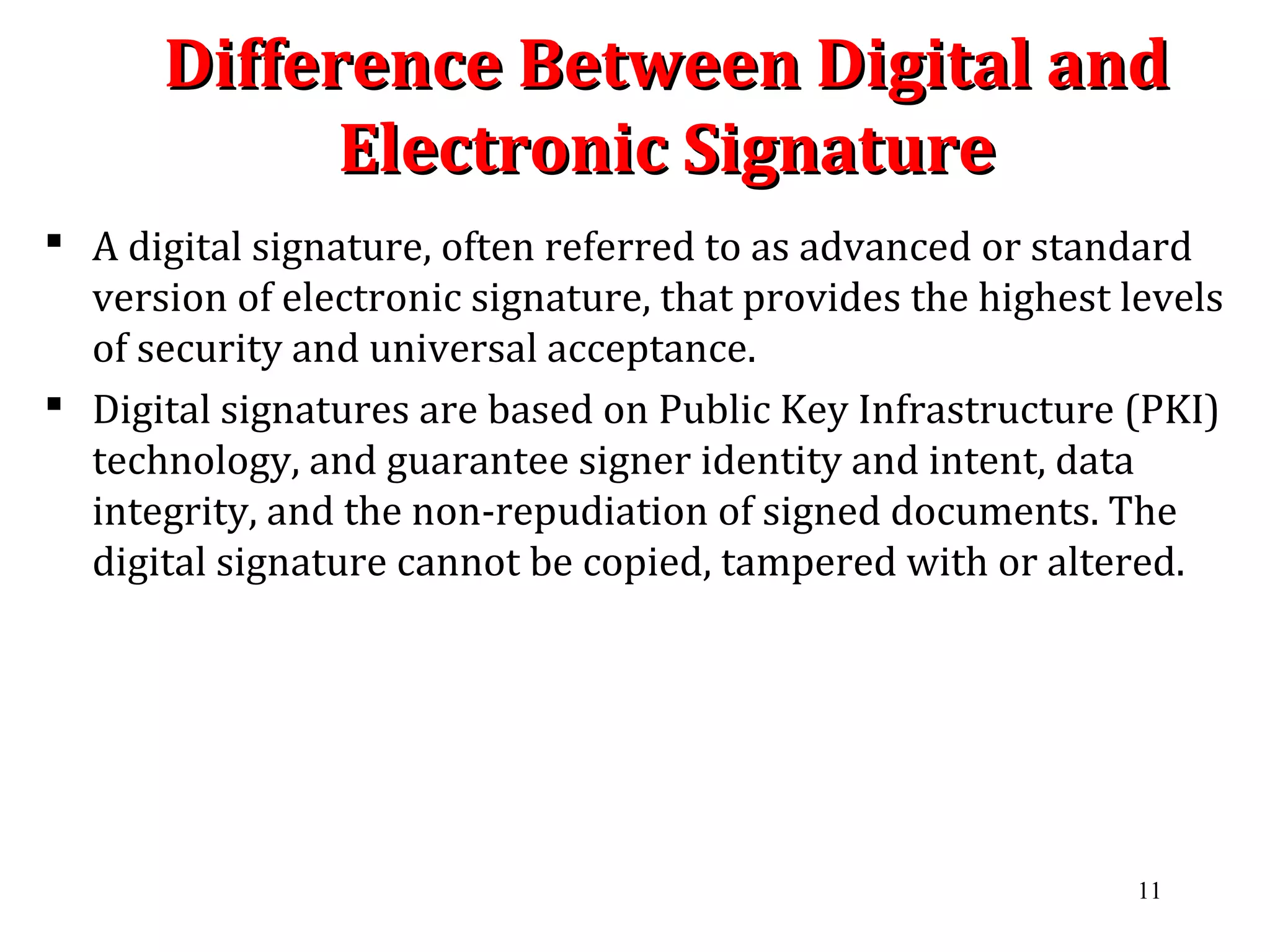 Difference Between Digital andDifference Between Digital and
Electronic SignatureElectronic Signature
 A digital signature, often referred to as advanced or standard
version of electronic signature, that provides the highest levels
of security and universal acceptance.
 Digital signatures are based on Public Key Infrastructure (PKI)
technology, and guarantee signer identity and intent, data
integrity, and the non-repudiation of signed documents. The
digital signature cannot be copied, tampered with or altered.
11
 