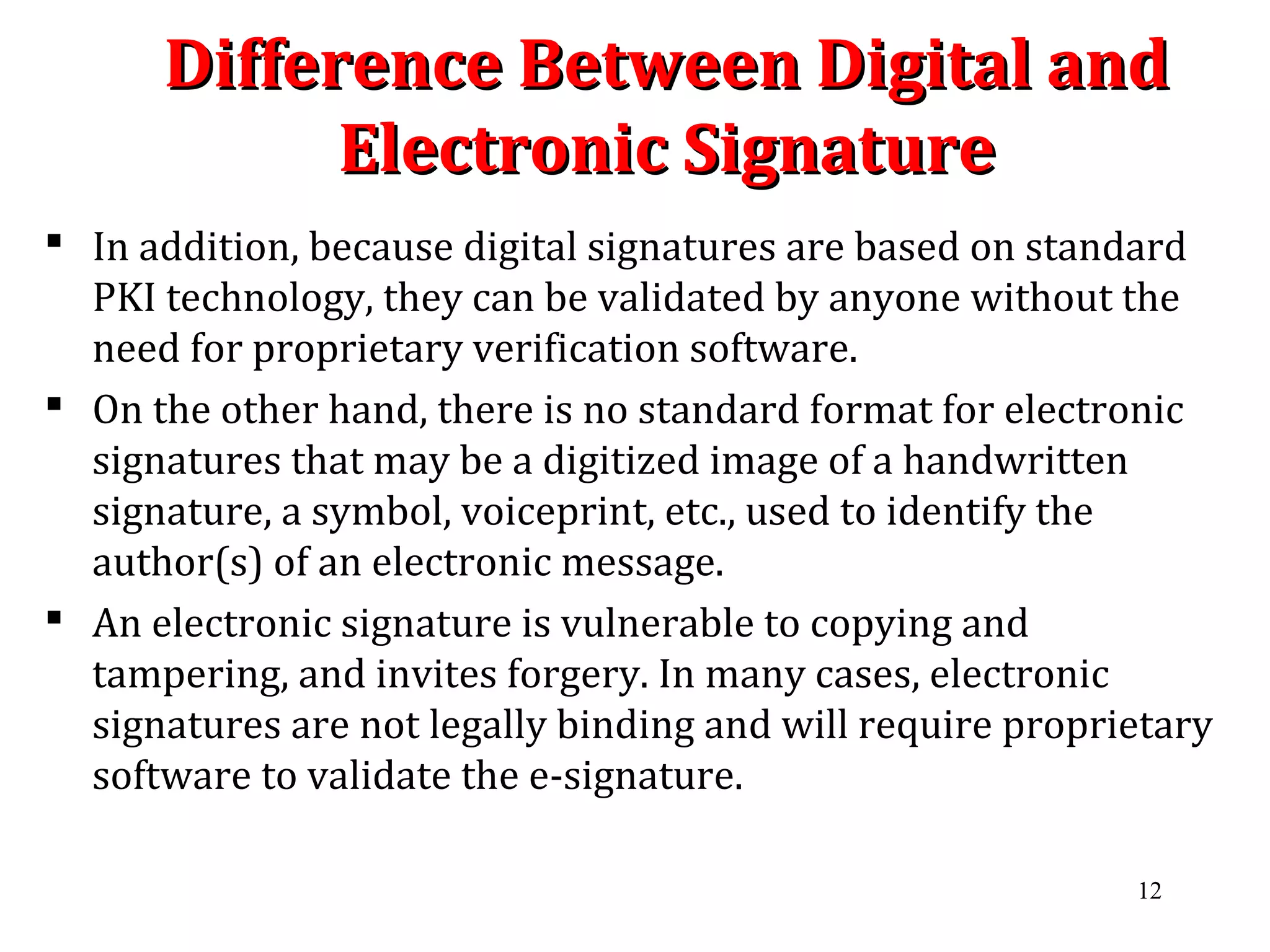 Difference Between Digital andDifference Between Digital and
Electronic SignatureElectronic Signature
 In addition, because digital signatures are based on standard
PKI technology, they can be validated by anyone without the
need for proprietary verification software.
 On the other hand, there is no standard format for electronic
signatures that may be a digitized image of a handwritten
signature, a symbol, voiceprint, etc., used to identify the
author(s) of an electronic message.
 An electronic signature is vulnerable to copying and
tampering, and invites forgery. In many cases, electronic
signatures are not legally binding and will require proprietary
software to validate the e-signature.
12
 