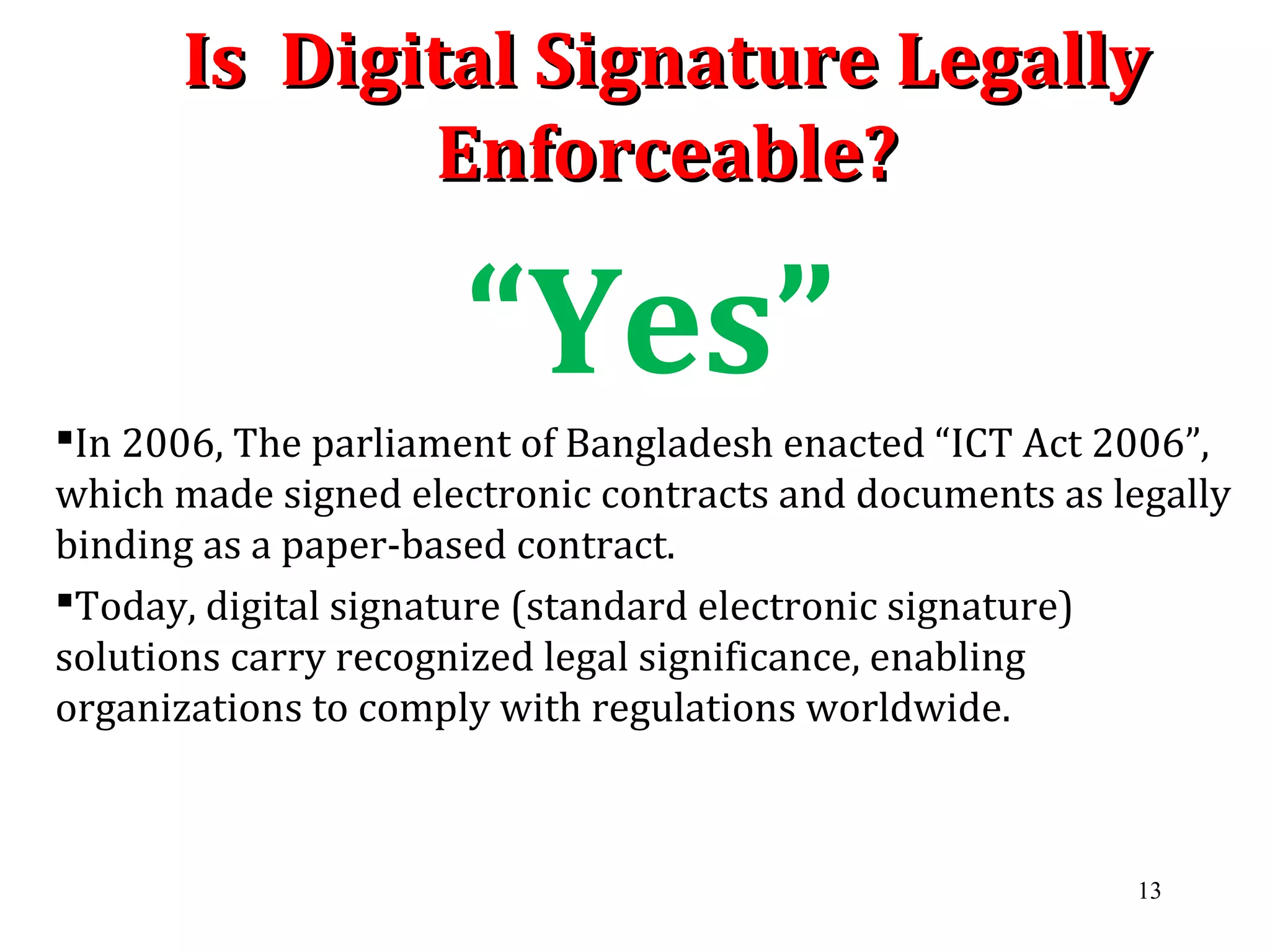 Is Digital Signature LegallyIs Digital Signature Legally
Enforceable?Enforceable?
“Yes”
In 2006, The parliament of Bangladesh enacted “ICT Act 2006”,
which made signed electronic contracts and documents as legally
binding as a paper-based contract.
Today, digital signature (standard electronic signature)
solutions carry recognized legal significance, enabling
organizations to comply with regulations worldwide.
13
 