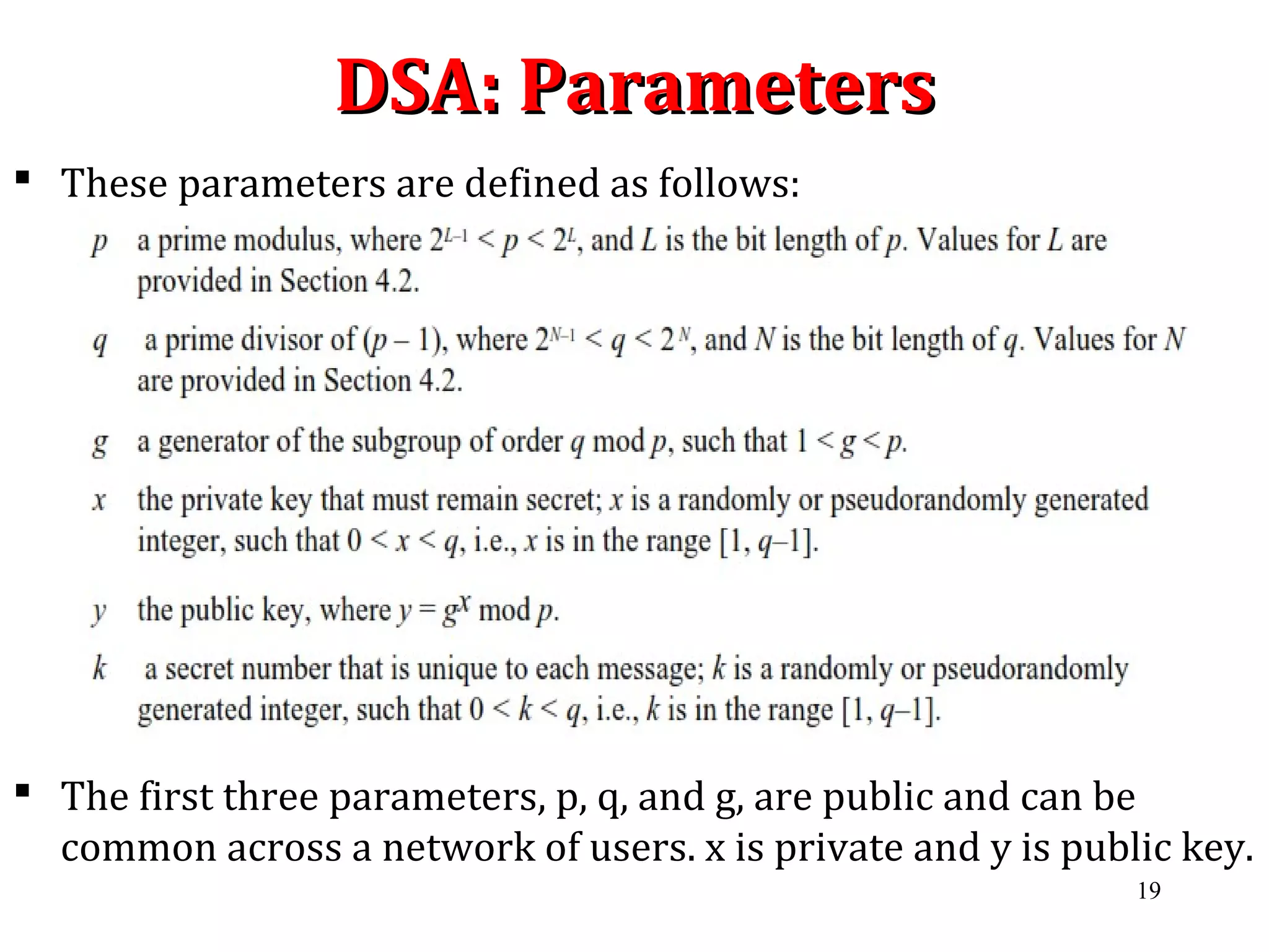 DSA: ParametersDSA: Parameters
 These parameters are defined as follows:
 The first three parameters, p, q, and g, are public and can be
common across a network of users. x is private and y is public key.
19
 