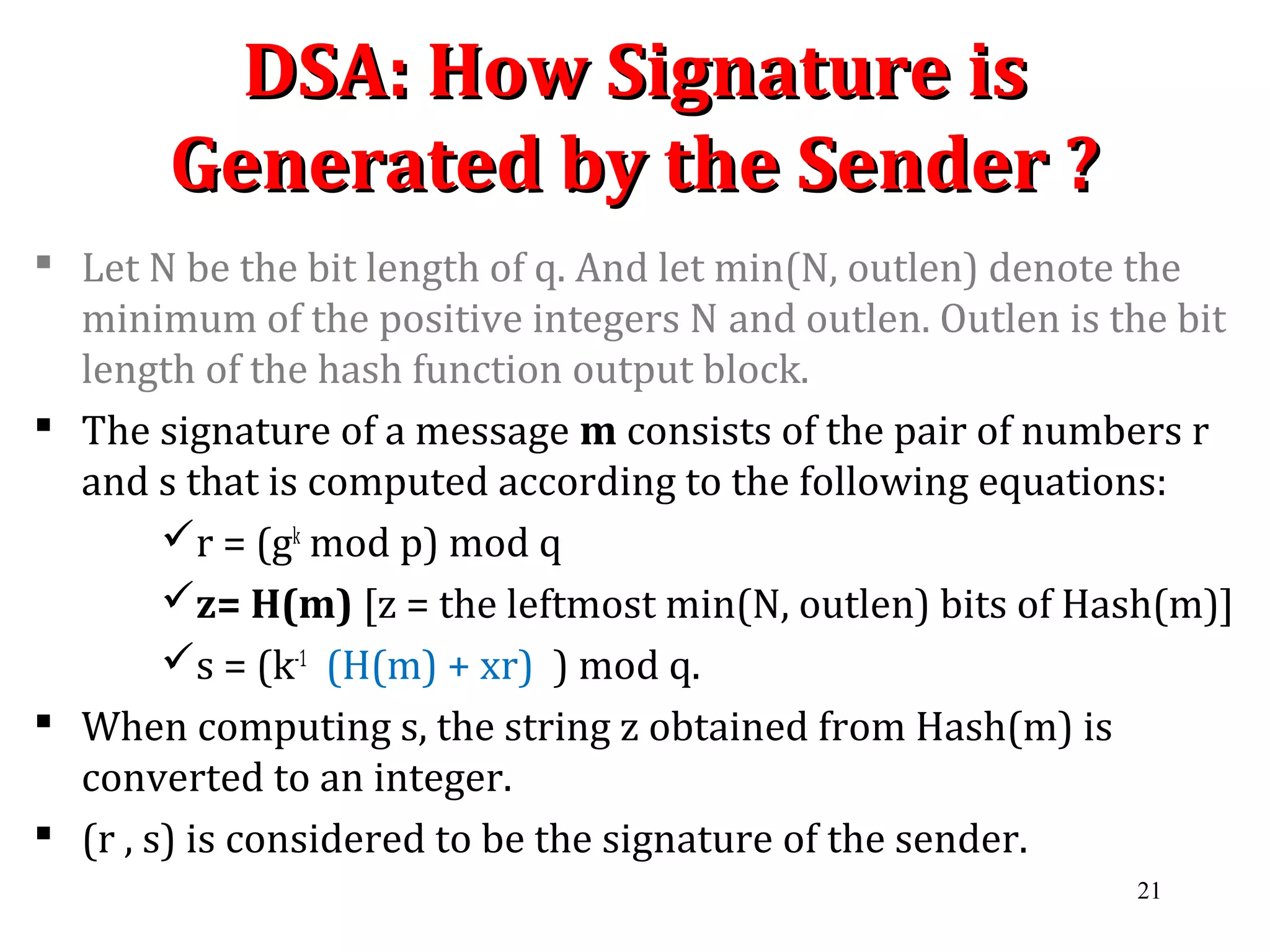 DSA: How Signature isDSA: How Signature is
Generated by the Sender ?Generated by the Sender ?
 Let N be the bit length of q. And let min(N, outlen) denote the
minimum of the positive integers N and outlen. Outlen is the bit
length of the hash function output block.
 The signature of a message m consists of the pair of numbers r
and s that is computed according to the following equations:
r = (gk
mod p) mod q
z= H(m) [z = the leftmost min(N, outlen) bits of Hash(m)]
s = (k-1
(H(m) + xr) ) mod q.
 When computing s, the string z obtained from Hash(m) is
converted to an integer.
 (r , s) is considered to be the signature of the sender.
21
 