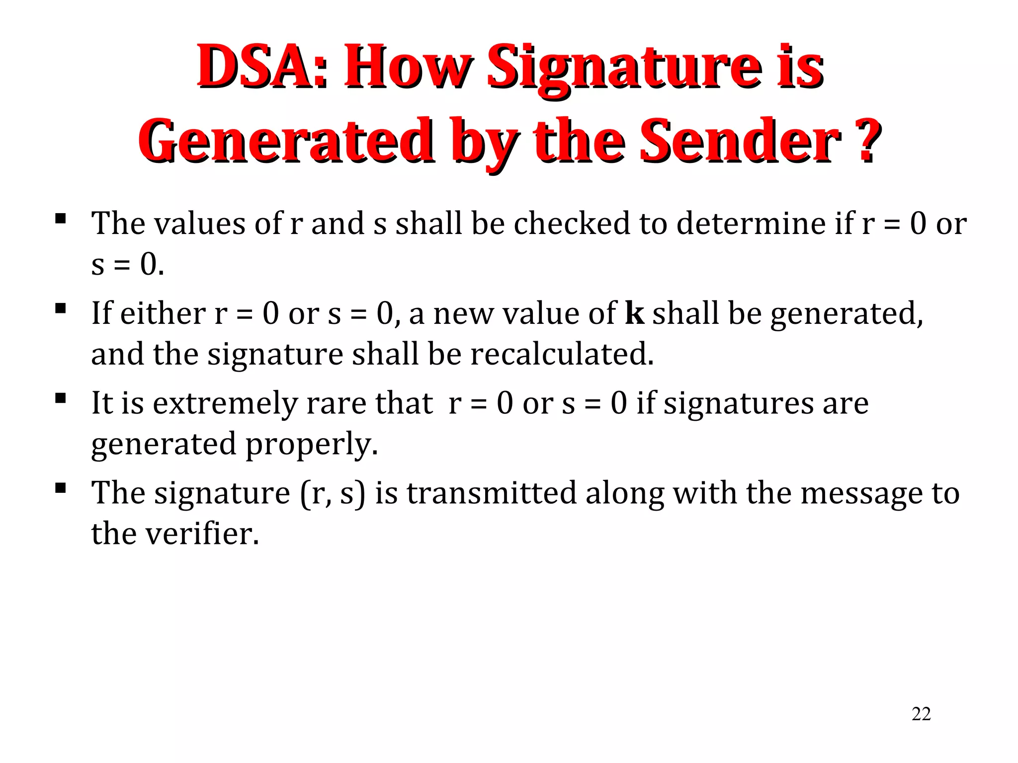 DSA: How Signature isDSA: How Signature is
Generated by the Sender ?Generated by the Sender ?
 The values of r and s shall be checked to determine if r = 0 or
s = 0.
 If either r = 0 or s = 0, a new value of k shall be generated,
and the signature shall be recalculated.
 It is extremely rare that r = 0 or s = 0 if signatures are
generated properly.
 The signature (r, s) is transmitted along with the message to
the verifier.
22
 