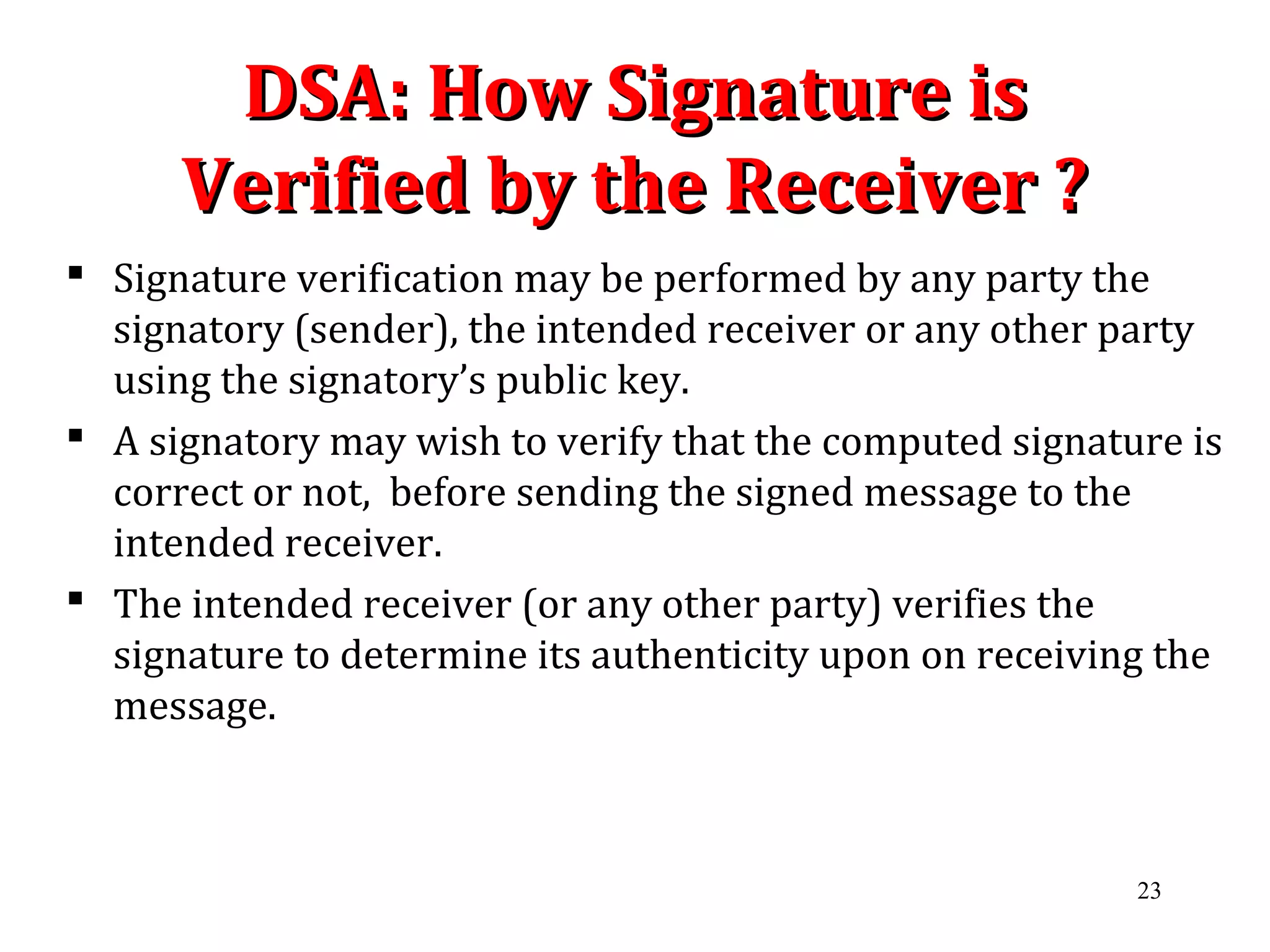 DSA: How Signature isDSA: How Signature is
Verified by the Receiver ?Verified by the Receiver ?
 Signature verification may be performed by any party the
signatory (sender), the intended receiver or any other party
using the signatory’s public key.
 A signatory may wish to verify that the computed signature is
correct or not, before sending the signed message to the
intended receiver.
 The intended receiver (or any other party) verifies the
signature to determine its authenticity upon on receiving the
message.
23
 