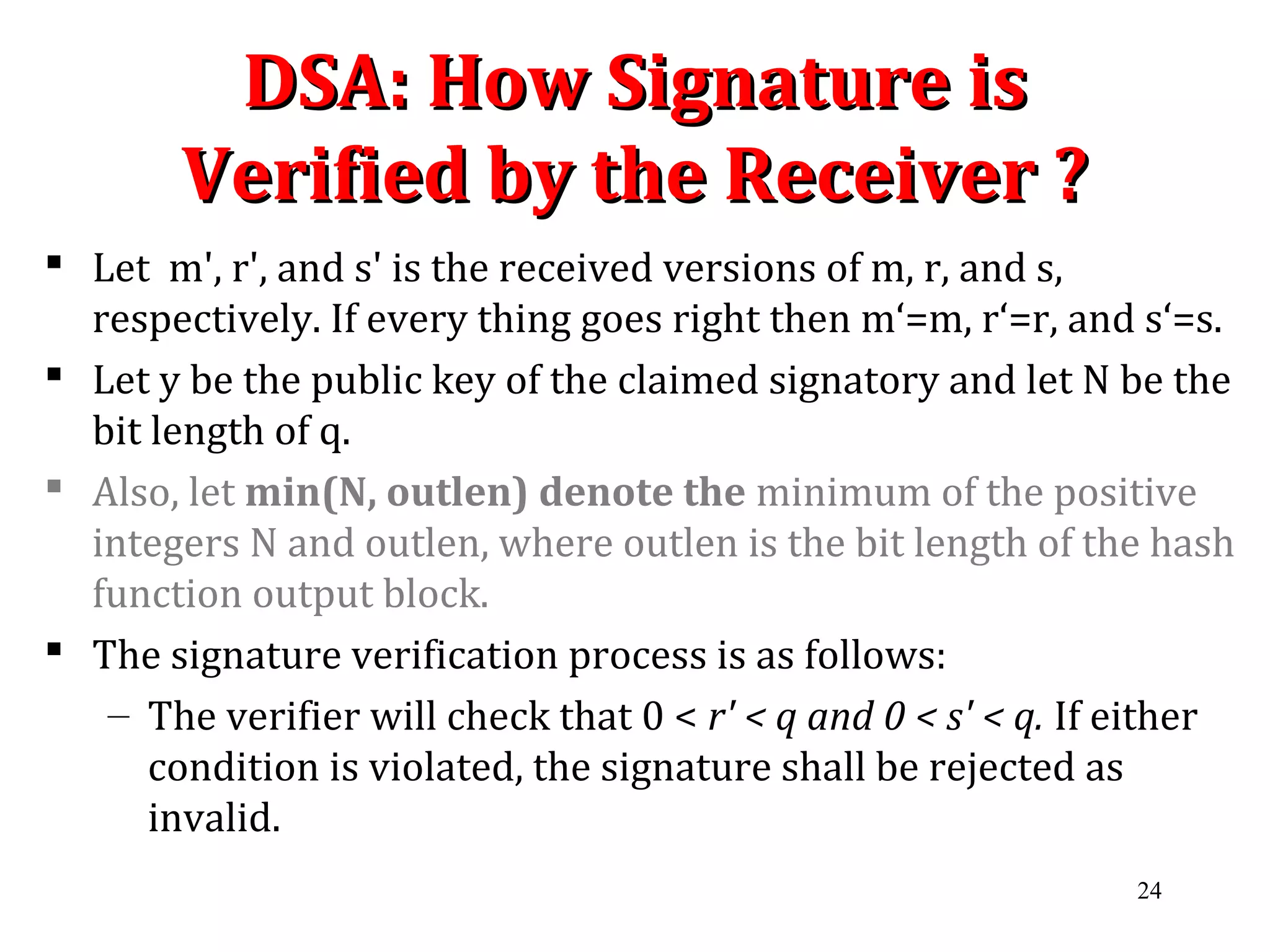 DSA: How Signature isDSA: How Signature is
Verified by the Receiver ?Verified by the Receiver ?
 Let m', r', and s' is the received versions of m, r, and s,
respectively. If every thing goes right then m‘=m, r‘=r, and s‘=s.
 Let y be the public key of the claimed signatory and let N be the
bit length of q.
 Also, let min(N, outlen) denote the minimum of the positive
integers N and outlen, where outlen is the bit length of the hash
function output block.
 The signature verification process is as follows:
– The verifier will check that 0 < r' < q and 0 < s' < q. If either
condition is violated, the signature shall be rejected as
invalid.
24
 