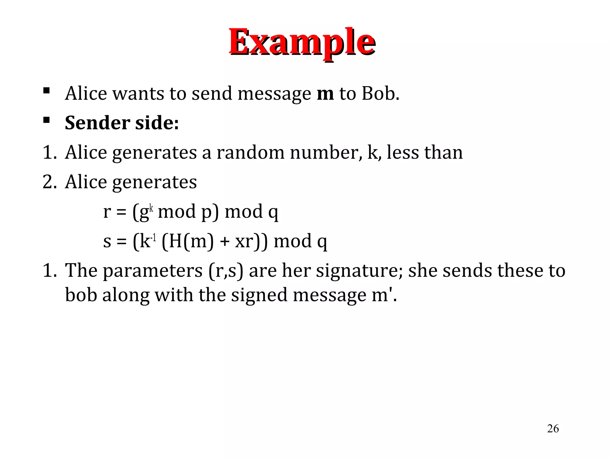 ExampleExample
 Alice wants to send message m to Bob.
 Sender side:
1. Alice generates a random number, k, less than
2. Alice generates
r = (gk
mod p) mod q
s = (k-1
(H(m) + xr)) mod q
1. The parameters (r,s) are her signature; she sends these to
bob along with the signed message m'.
26
 