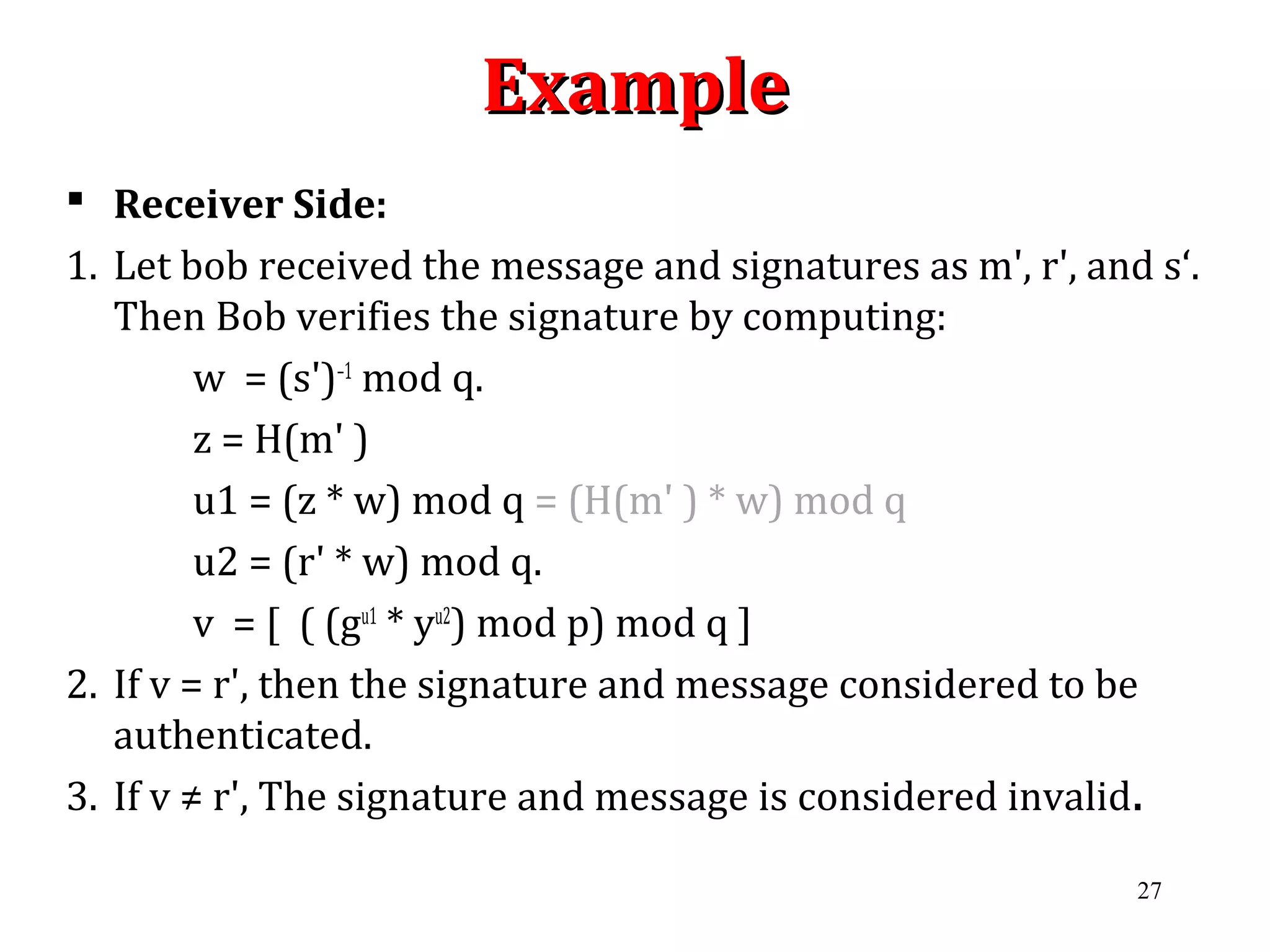 ExampleExample
 Receiver Side:
1. Let bob received the message and signatures as m', r', and s‘.
Then Bob verifies the signature by computing:
w = (s')–1
mod q.
z = H(m' )
u1 = (z * w) mod q = (H(m' ) * w) mod q
u2 = (r' * w) mod q.
v = [ ( (gu1
* yu2
) mod p) mod q ]
2. If v = r', then the signature and message considered to be
authenticated.
3. If v ≠ r', The signature and message is considered invalid.
27
 