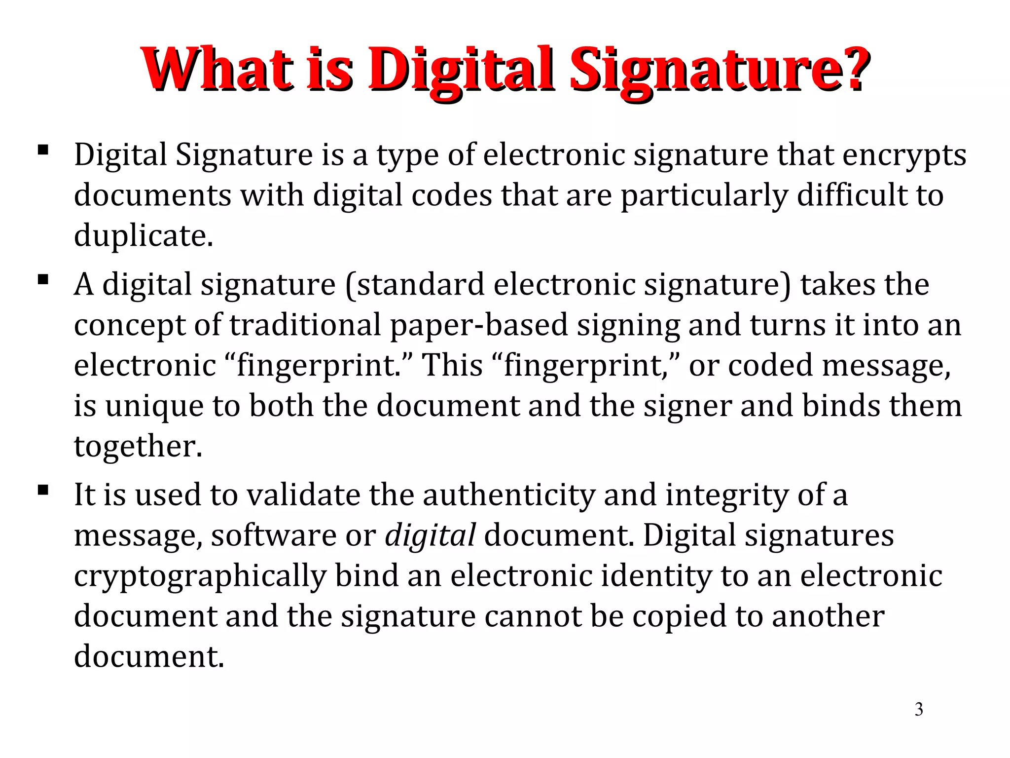 What is Digital Signature?What is Digital Signature?
 Digital Signature is a type of electronic signature that encrypts
documents with digital codes that are particularly difficult to
duplicate.
 A digital signature (standard electronic signature) takes the
concept of traditional paper-based signing and turns it into an
electronic “fingerprint.” This “fingerprint,” or coded message,
is unique to both the document and the signer and binds them
together.
 It is used to validate the authenticity and integrity of a
message, software or digital document. Digital signatures
cryptographically bind an electronic identity to an electronic
document and the signature cannot be copied to another
document.
3
 