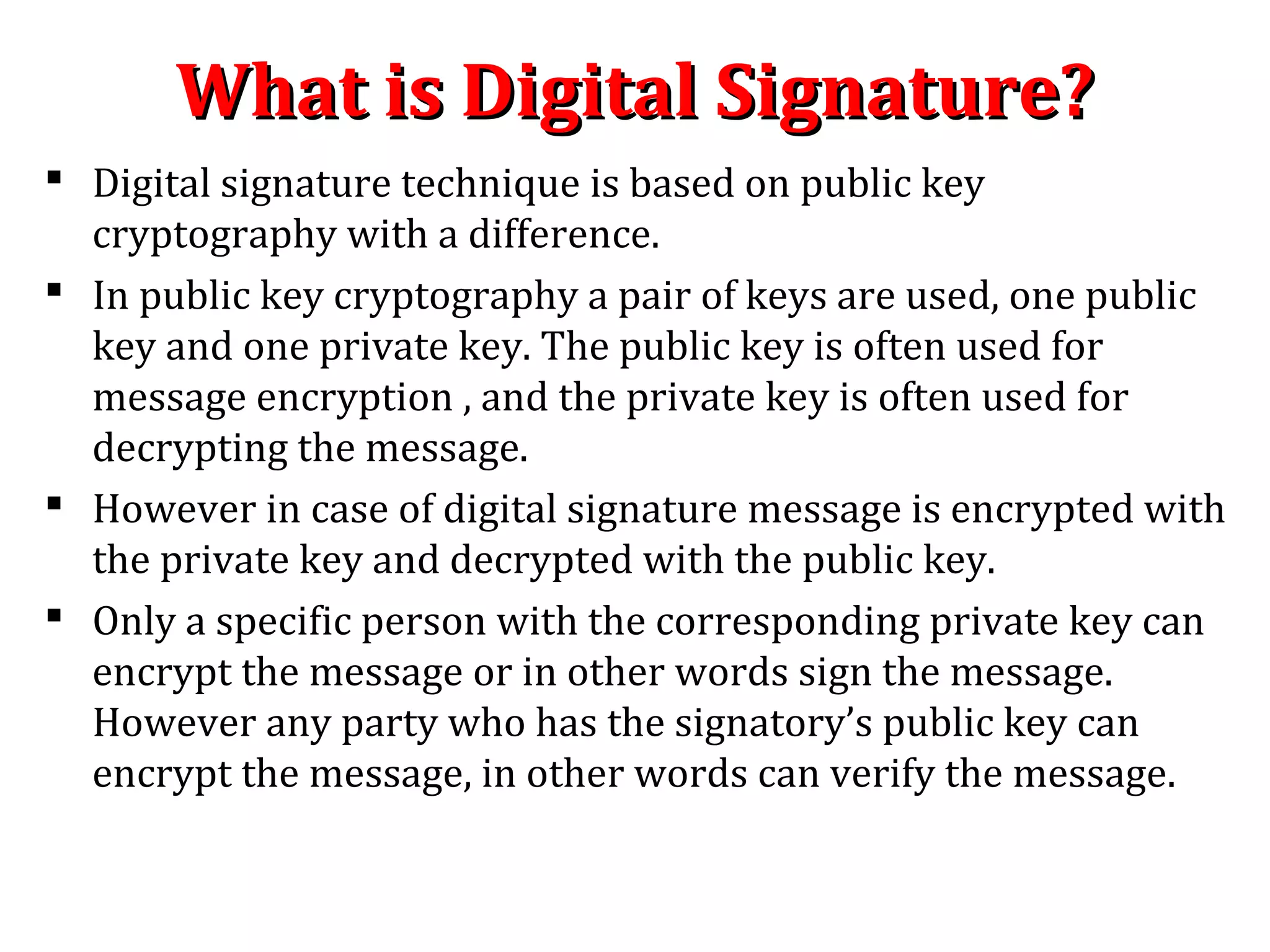 What is Digital Signature?What is Digital Signature?
 Digital signature technique is based on public key
cryptography with a difference.
 In public key cryptography a pair of keys are used, one public
key and one private key. The public key is often used for
message encryption , and the private key is often used for
decrypting the message.
 However in case of digital signature message is encrypted with
the private key and decrypted with the public key.
 Only a specific person with the corresponding private key can
encrypt the message or in other words sign the message.
However any party who has the signatory’s public key can
encrypt the message, in other words can verify the message.
 