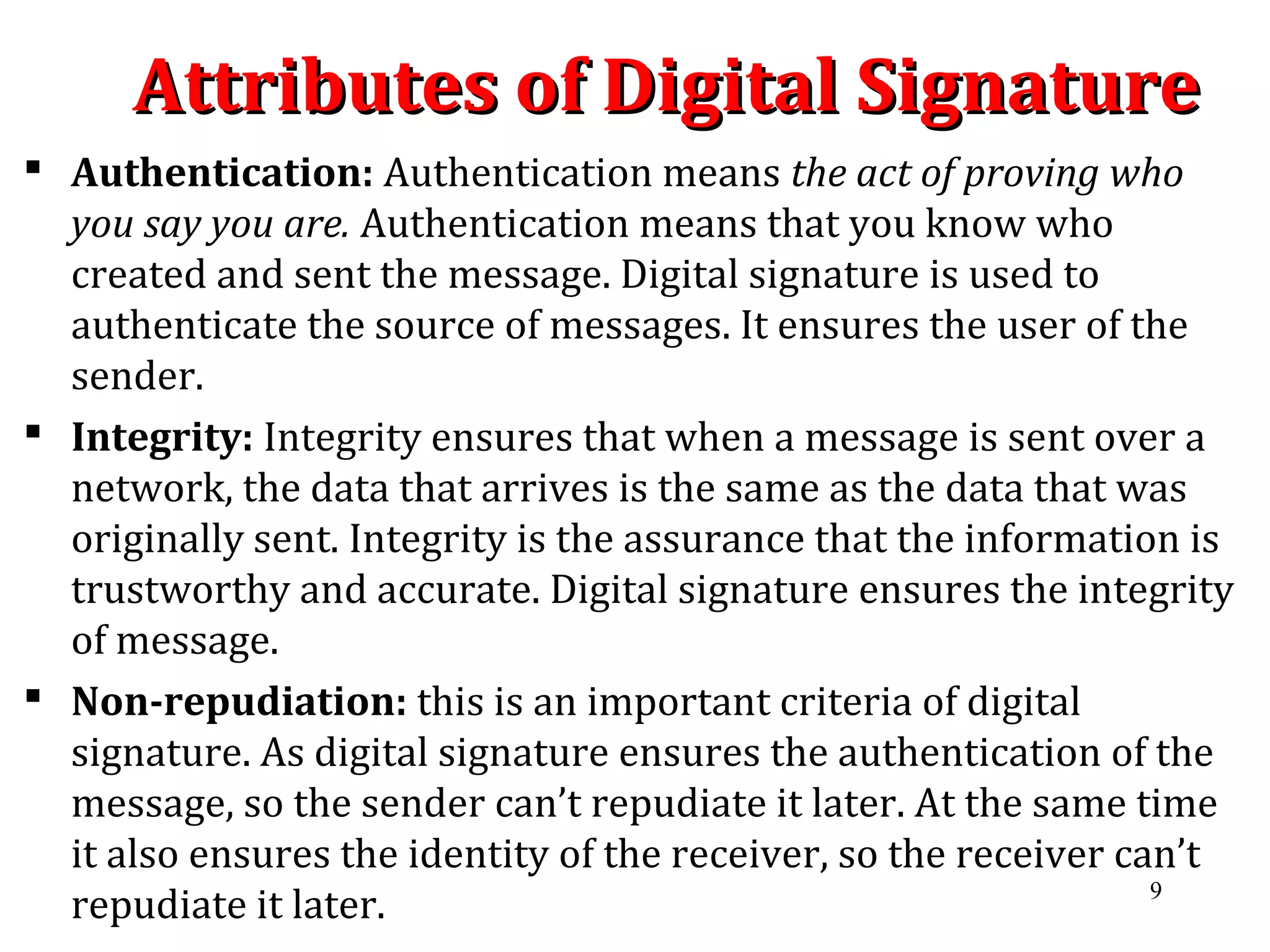 Attributes of Digital SignatureAttributes of Digital Signature
 Authentication: Authentication means the act of proving who
you say you are. Authentication means that you know who
created and sent the message. Digital signature is used to
authenticate the source of messages. It ensures the user of the
sender.
 Integrity: Integrity ensures that when a message is sent over a
network, the data that arrives is the same as the data that was
originally sent. Integrity is the assurance that the information is
trustworthy and accurate. Digital signature ensures the integrity
of message.
 Non-repudiation: this is an important criteria of digital
signature. As digital signature ensures the authentication of the
message, so the sender can’t repudiate it later. At the same time
it also ensures the identity of the receiver, so the receiver can’t
repudiate it later. 9
 