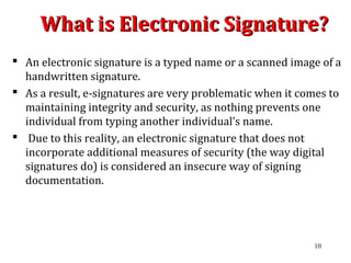What is Electronic Signature?What is Electronic Signature?
 An electronic signature is a typed name or a scanned image of a
handwritten signature.
 As a result, e-signatures are very problematic when it comes to
maintaining integrity and security, as nothing prevents one
individual from typing another individual’s name.
 Due to this reality, an electronic signature that does not
incorporate additional measures of security (the way digital
signatures do) is considered an insecure way of signing
documentation.
10
 