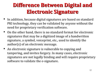 Difference Between Digital andDifference Between Digital and
Electronic SignatureElectronic Signature
 In addition, because digital signatures are based on standard
PKI technology, they can be validated by anyone without the
need for proprietary verification software.
 On the other hand, there is no standard format for electronic
signatures that may be a digitized image of a handwritten
signature, a symbol, voiceprint, etc., used to identify the
author(s) of an electronic message.
 An electronic signature is vulnerable to copying and
tampering, and invites forgery. In many cases, electronic
signatures are not legally binding and will require proprietary
software to validate the e-signature.
12
 