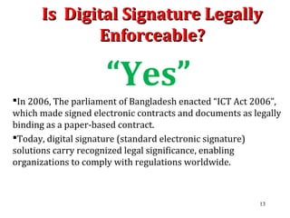 Is Digital Signature LegallyIs Digital Signature Legally
Enforceable?Enforceable?
“Yes”
In 2006, The parliament of Bangladesh enacted “ICT Act 2006”,
which made signed electronic contracts and documents as legally
binding as a paper-based contract.
Today, digital signature (standard electronic signature)
solutions carry recognized legal significance, enabling
organizations to comply with regulations worldwide.
13
 
