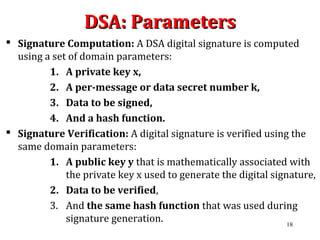 DSA: ParametersDSA: Parameters
 Signature Computation: A DSA digital signature is computed
using a set of domain parameters:
1. A private key x,
2. A per-message or data secret number k,
3. Data to be signed,
4. And a hash function.
 Signature Verification: A digital signature is verified using the
same domain parameters:
1. A public key y that is mathematically associated with
the private key x used to generate the digital signature,
2. Data to be verified,
3. And the same hash function that was used during
signature generation. 18
 