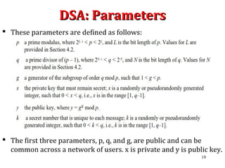 DSA: ParametersDSA: Parameters
 These parameters are defined as follows:
 The first three parameters, p, q, and g, are public and can be
common across a network of users. x is private and y is public key.
19
 