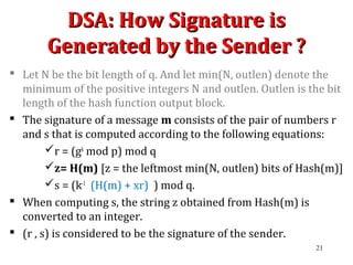 DSA: How Signature isDSA: How Signature is
Generated by the Sender ?Generated by the Sender ?
 Let N be the bit length of q. And let min(N, outlen) denote the
minimum of the positive integers N and outlen. Outlen is the bit
length of the hash function output block.
 The signature of a message m consists of the pair of numbers r
and s that is computed according to the following equations:
r = (gk
mod p) mod q
z= H(m) [z = the leftmost min(N, outlen) bits of Hash(m)]
s = (k-1
(H(m) + xr) ) mod q.
 When computing s, the string z obtained from Hash(m) is
converted to an integer.
 (r , s) is considered to be the signature of the sender.
21
 