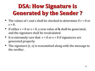 DSA: How Signature isDSA: How Signature is
Generated by the Sender ?Generated by the Sender ?
 The values of r and s shall be checked to determine if r = 0 or
s = 0.
 If either r = 0 or s = 0, a new value of k shall be generated,
and the signature shall be recalculated.
 It is extremely rare that r = 0 or s = 0 if signatures are
generated properly.
 The signature (r, s) is transmitted along with the message to
the verifier.
22
 