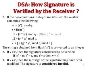 DSA: How Signature isDSA: How Signature is
Verified by the Receiver ?Verified by the Receiver ?
2. If the two conditions in step 1 are satisfied, the verifier
computes the following:
w = (s')–1
mod q.
z = H(m' )
u1 = (z * w) mod q = (H(m' ) * w) mod q
u2 = (r' * w) mod q.
v = [ ( (gu1
* yu2
) mod p) mod q ]
The string z obtained from Hash(m') is converted to an integer
2. If v = r', then the signature considered to be verified.
If m' = m, r' = r, and s'= s then v = r‘.
3. If v ≠ r', then the message or the signature may have been
modified. The signature is considered invalid. 25
 