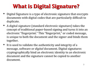 What is Digital Signature?What is Digital Signature?
 Digital Signature is a type of electronic signature that encrypts
documents with digital codes that are particularly difficult to
duplicate.
 A digital signature (standard electronic signature) takes the
concept of traditional paper-based signing and turns it into an
electronic “fingerprint.” This “fingerprint,” or coded message,
is unique to both the document and the signer and binds them
together.
 It is used to validate the authenticity and integrity of a
message, software or digital document. Digital signatures
cryptographically bind an electronic identity to an electronic
document and the signature cannot be copied to another
document.
3
 