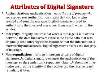 Attributes of Digital SignatureAttributes of Digital Signature
 Authentication: Authentication means the act of proving who
you say you are. Authentication means that you know who
created and sent the message. Digital signature is used to
authenticate the source of messages. It ensures the user of the
sender.
 Integrity: Integrity ensures that when a message is sent over a
network, the data that arrives is the same as the data that was
originally sent. Integrity is the assurance that the information is
trustworthy and accurate. Digital signature ensures the integrity
of message.
 Non-repudiation: this is an important criteria of digital
signature. As digital signature ensures the authentication of the
message, so the sender can’t repudiate it later. At the same time
it also ensures the identity of the receiver, so the receiver can’t
repudiate it later. 9
 