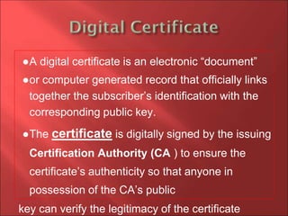 ●A digital certificate is an electronic “document”
●or computer generated record that officially links
together the subscriber’s identification with the
corresponding public key.
●The certificate is digitally signed by the issuing
Certification Authority (CA ) to ensure the
certificate’s authenticity so that anyone in
possession of the CA’s public
key can verify the legitimacy of the certificate
 