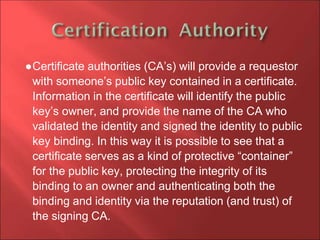 ●Certificate authorities (CA’s) will provide a requestor
with someone’s public key contained in a certificate.
Information in the certificate will identify the public
key’s owner, and provide the name of the CA who
validated the identity and signed the identity to public
key binding. In this way it is possible to see that a
certificate serves as a kind of protective “container”
for the public key, protecting the integrity of its
binding to an owner and authenticating both the
binding and identity via the reputation (and trust) of
the signing CA.
 