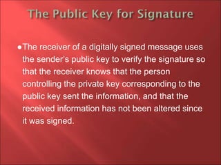 ●The receiver of a digitally signed message uses
the sender’s public key to verify the signature so
that the receiver knows that the person
controlling the private key corresponding to the
public key sent the information, and that the
received information has not been altered since
it was signed.
 
