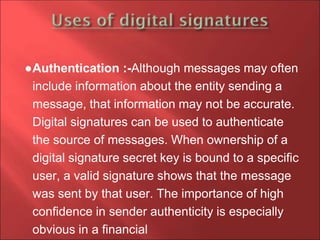 ●Authentication :-Although messages may often
include information about the entity sending a
message, that information may not be accurate.
Digital signatures can be used to authenticate
the source of messages. When ownership of a
digital signature secret key is bound to a specific
user, a valid signature shows that the message
was sent by that user. The importance of high
confidence in sender authenticity is especially
obvious in a financial
 