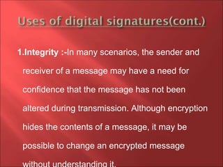 1.Integrity :-In many scenarios, the sender and
receiver of a message may have a need for
confidence that the message has not been
altered during transmission. Although encryption
hides the contents of a message, it may be
possible to change an encrypted message
 