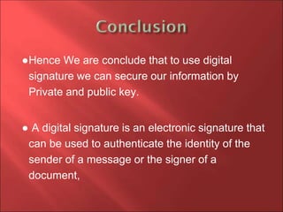 ●Hence We are conclude that to use digital
signature we can secure our information by
Private and public key.
● A digital signature is an electronic signature that
can be used to authenticate the identity of the
sender of a message or the signer of a
document,
 