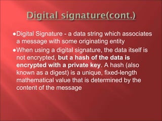 ●Digital Signature - a data string which associates
a message with some originating entity
●When using a digital signature, the data itself is
not encrypted, but a hash of the data is
encrypted with a private key. A hash (also
known as a digest) is a unique, fixed-length
mathematical value that is determined by the
content of the message
 