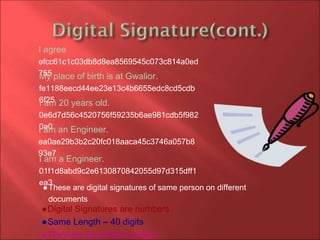 I agree
efcc61c1c03db8d8ea8569545c073c814a0ed
755My place of birth is at Gwalior.
fe1188eecd44ee23e13c4b6655edc8cd5cdb
6f25I am 20 years old.
0e6d7d56c4520756f59235b6ae981cdb5f982
0a0I am an Engineer.
ea0ae29b3b2c20fc018aaca45c3746a057b8
93e7
I am a Engineer.
01f1d8abd9c2e6130870842055d97d315dff1
ea3
●These are digital signatures of same person on different
documents
●Digital Signatures are numbers
●Same Length – 40 digits
●They are document content
 