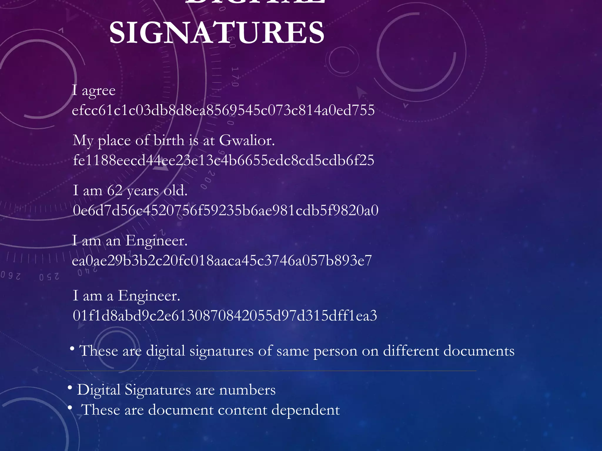 DIGITAL
SIGNATURES
• Digital Signatures are numbers
• These are document content dependent
I agree
efcc61c1c03db8d8ea8569545c073c814a0ed755
My place of birth is at Gwalior.
fe1188eecd44ee23e13c4b6655edc8cd5cdb6f25
I am 62 years old.
0e6d7d56c4520756f59235b6ae981cdb5f9820a0
I am an Engineer.
ea0ae29b3b2c20fc018aaca45c3746a057b893e7
I am a Engineer.
01f1d8abd9c2e6130870842055d97d315dff1ea3
• These are digital signatures of same person on different documents
 