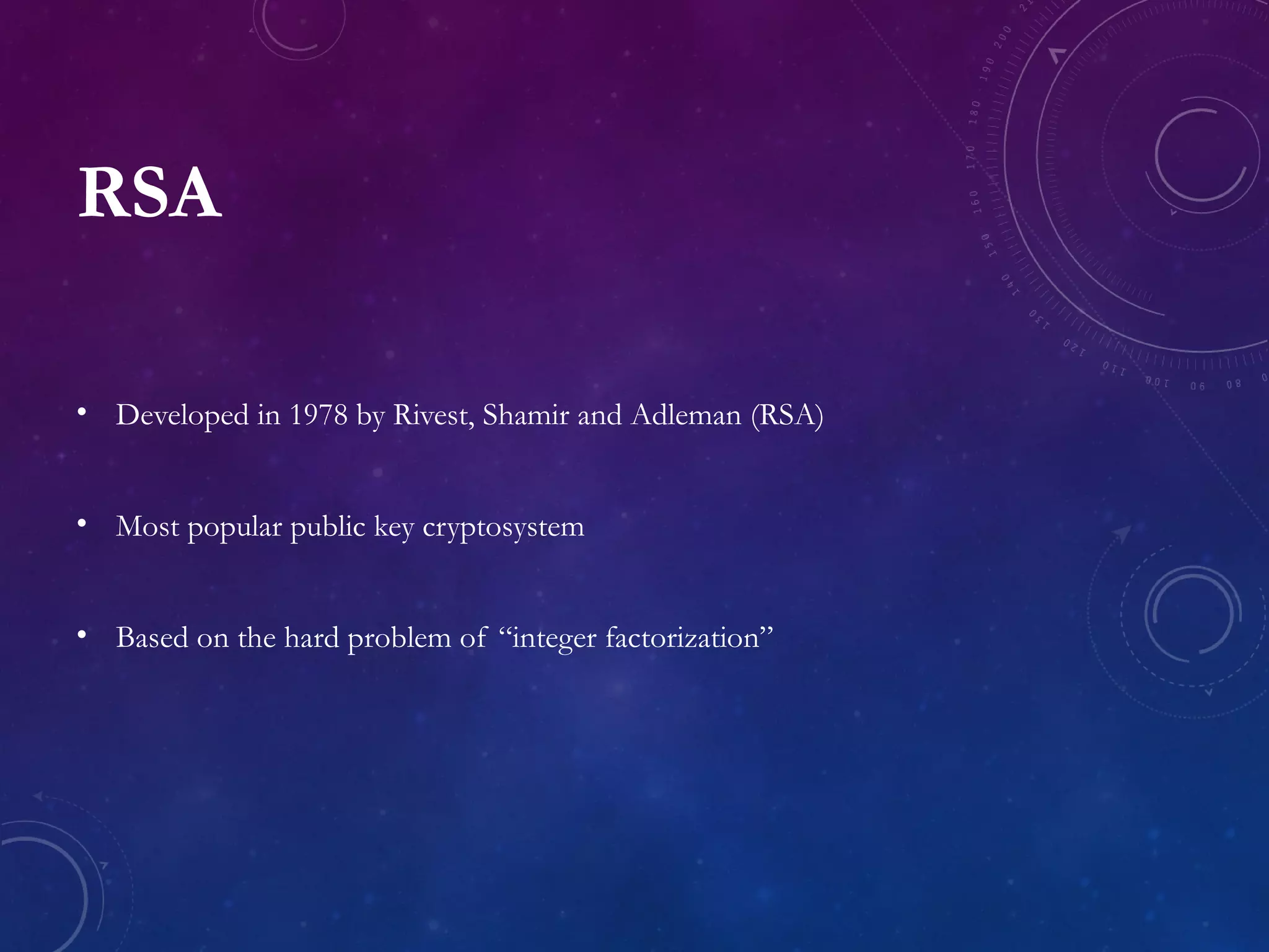 RSA
• Developed in 1978 by Rivest, Shamir and Adleman (RSA)
• Most popular public key cryptosystem
• Based on the hard problem of “integer factorization”
 
