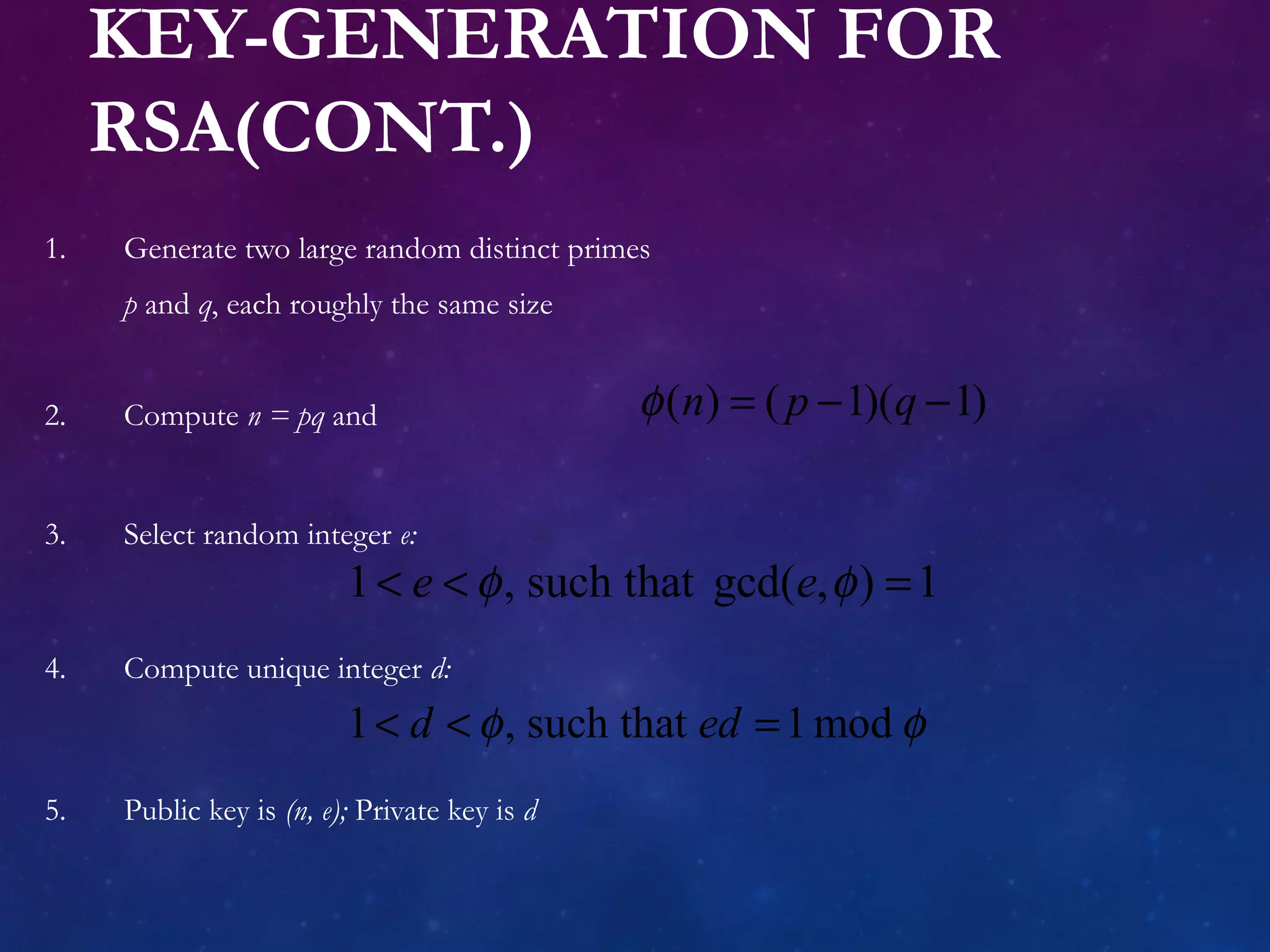 KEY-GENERATION FOR
RSA(CONT.)
1. Generate two large random distinct primes
p and q, each roughly the same size
2. Compute n = pq and
3. Select random integer e:
4. Compute unique integer d:
5. Public key is (n, e); Private key is d
( ) ( 1)( 1)n p qφ = − −
1 , such that gcd( , ) 1e eφ φ< < =
1 , such that 1modd edφ φ< < =
 