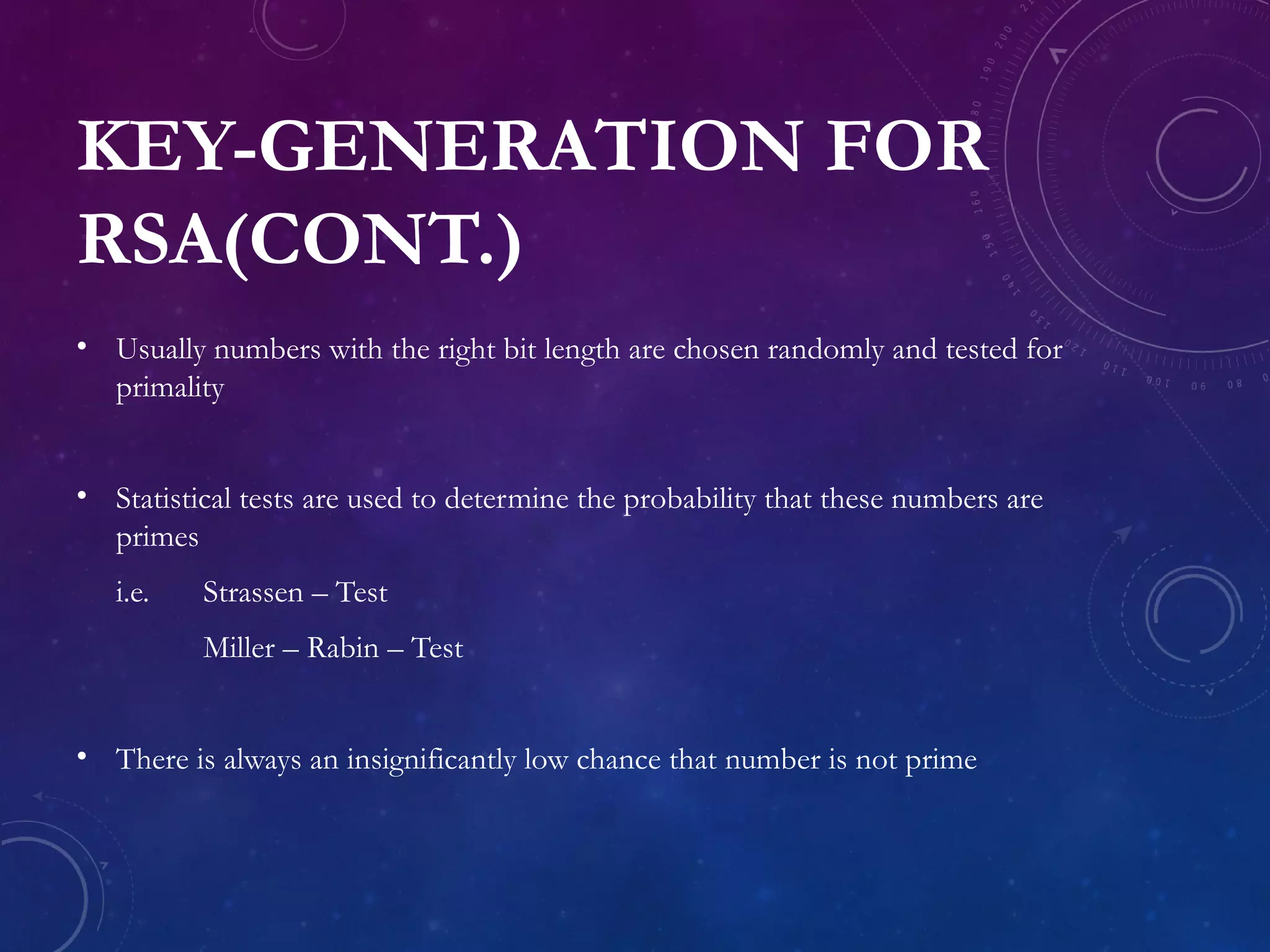 KEY-GENERATION FOR
RSA(CONT.)
• Usually numbers with the right bit length are chosen randomly and tested for
primality
• Statistical tests are used to determine the probability that these numbers are
primes
i.e. Strassen – Test
Miller – Rabin – Test
• There is always an insignificantly low chance that number is not prime
 