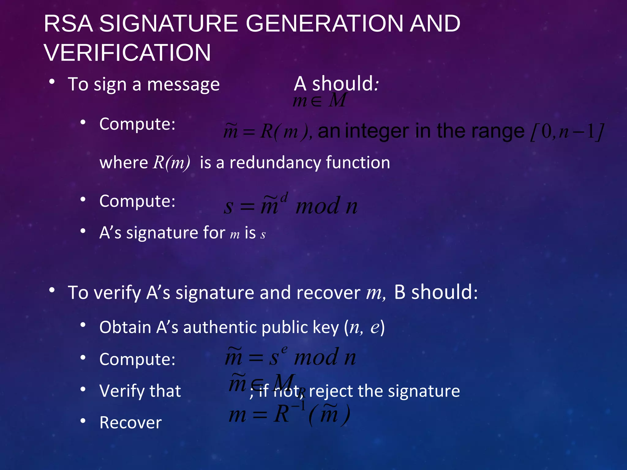 RSA SIGNATURE GENERATION AND
VERIFICATION
• To sign a message A should:
• Compute:
where R(m) is a redundancy function
• Compute:
• A’s signature for m is s
• To verify A’s signature and recover m, B should:
• Obtain A’s authentic public key (n, e)
• Compute:
• Verify that ; if not, reject the signature
• Recover
]n,[),m(Rm~ 10 −= rangetheinintegeran
nmodm~s d
=
nmodsm~ e
=
RMm~ ∈
)m~(Rm 1−
=
Mm∈
 