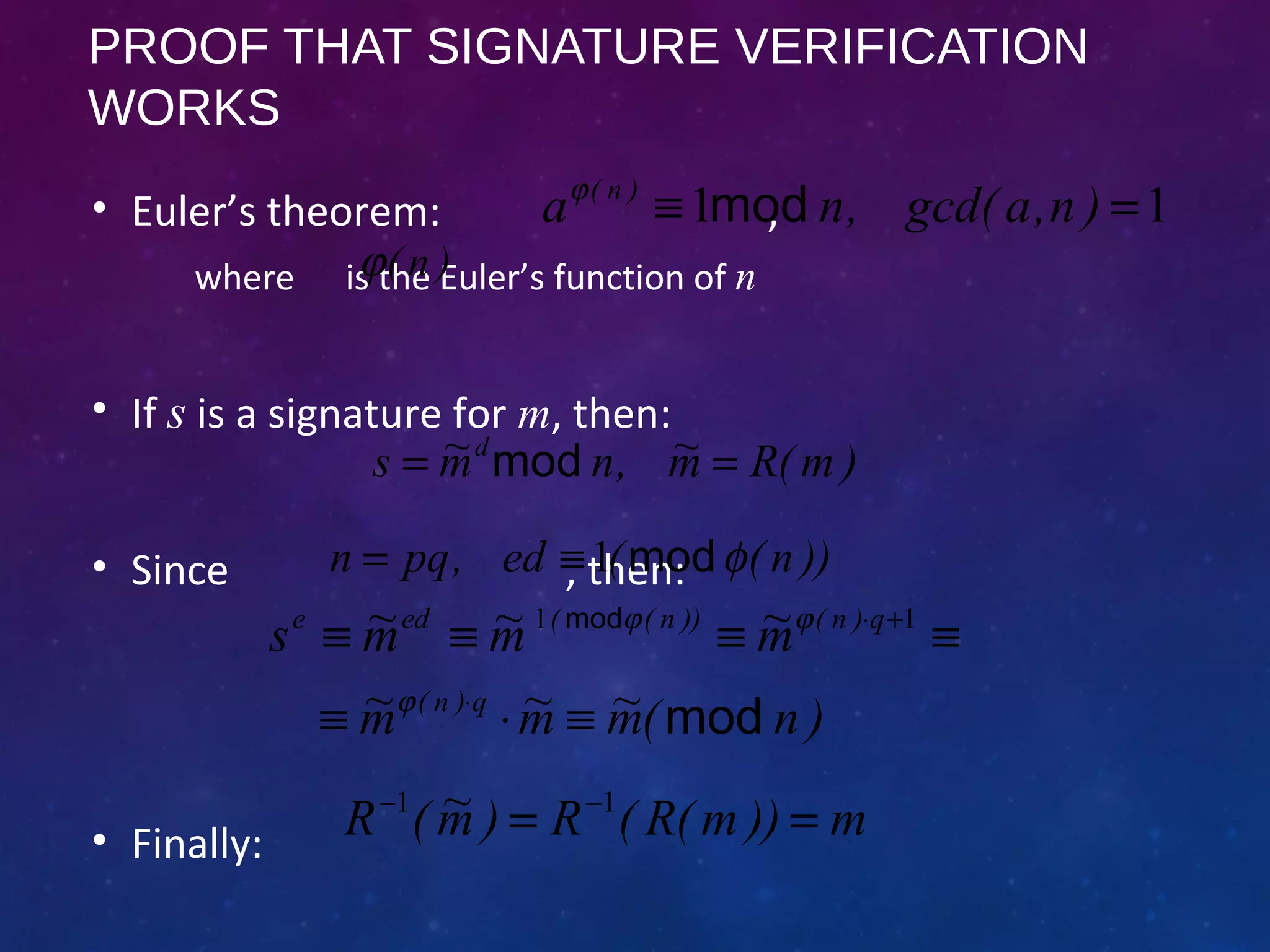 PROOF THAT SIGNATURE VERIFICATION
WORKS
• Euler’s theorem: ,
where is the Euler’s function of n
• If s is a signature for m, then:
• Since , then:
• Finally:
)m(Rm~,nm~s d
== mod
))n((ed,pqn φmod1≡=
)n(m~m~m~
m~m~m~s
q)n(
q)n())n((ede
mod
mod
≡⋅≡
≡≡≡≡
⋅
+⋅
ϕ
ϕϕ 11
m))m(R(R)m~(R == −− 11
11 =≡ )n,agcd(,na )n(
modϕ
)n(ϕ
 
