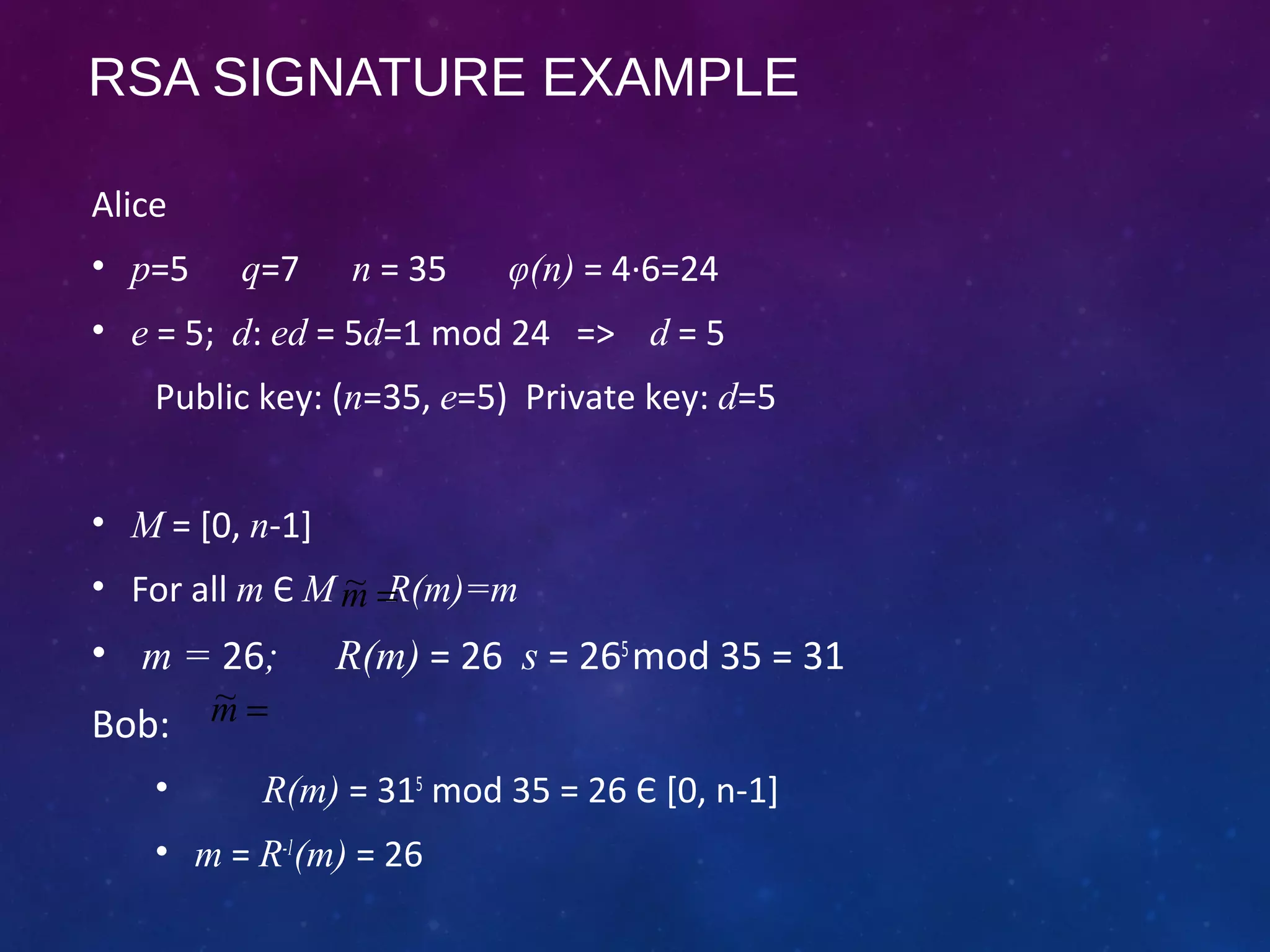RSA SIGNATURE EXAMPLE
Alice
• p=5 q=7 n = 35 φ(n) = 4·6=24
• e = 5; d: ed = 5d=1 mod 24 => d = 5
Public key: (n=35, e=5) Private key: d=5
• M = [0, n-1]
• For all m Є M R(m)=m
• m = 26; R(m) = 26 s = 265
mod 35 = 31
Bob:
• R(m) = 315
mod 35 = 26 Є [0, n-1]
• m = R-1
(m) = 26
=m~
=m~
 