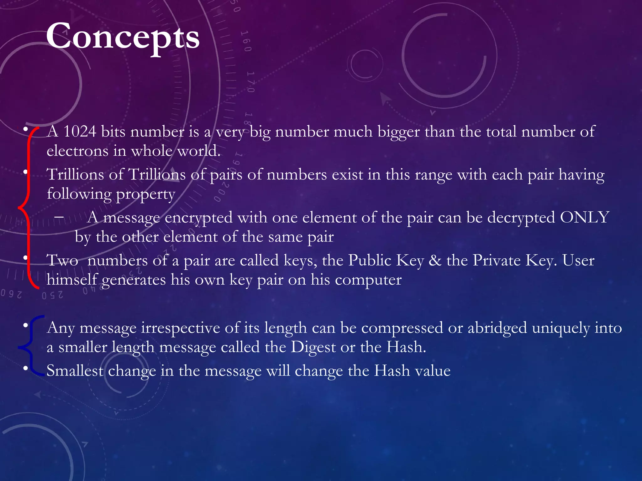 Concepts
• A 1024 bits number is a very big number much bigger than the total number of
electrons in whole world.
• Trillions of Trillions of pairs of numbers exist in this range with each pair having
following property
– A message encrypted with one element of the pair can be decrypted ONLY
by the other element of the same pair
• Two numbers of a pair are called keys, the Public Key & the Private Key. User
himself generates his own key pair on his computer
• Any message irrespective of its length can be compressed or abridged uniquely into
a smaller length message called the Digest or the Hash.
• Smallest change in the message will change the Hash value
 