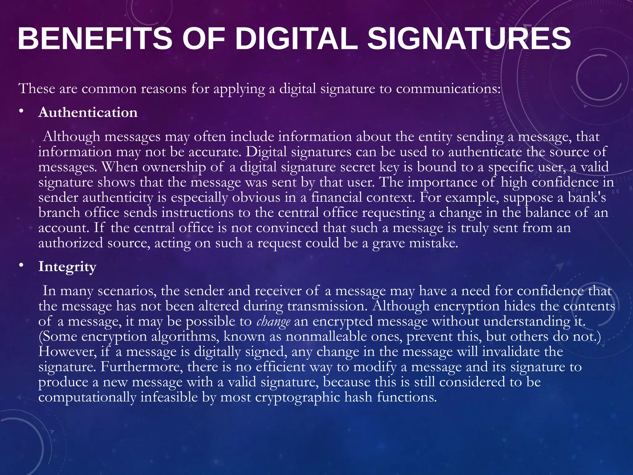 BENEFITS OF DIGITAL SIGNATURES
These are common reasons for applying a digital signature to communications:
• Authentication
Although messages may often include information about the entity sending a message, that
information may not be accurate. Digital signatures can be used to authenticate the source of
messages. When ownership of a digital signature secret key is bound to a specific user, a valid
signature shows that the message was sent by that user. The importance of high confidence in
sender authenticity is especially obvious in a financial context. For example, suppose a bank's
branch office sends instructions to the central office requesting a change in the balance of an
account. If the central office is not convinced that such a message is truly sent from an
authorized source, acting on such a request could be a grave mistake.
• Integrity
In many scenarios, the sender and receiver of a message may have a need for confidence that
the message has not been altered during transmission. Although encryption hides the contents
of a message, it may be possible to change an encrypted message without understanding it.
(Some encryption algorithms, known as nonmalleable ones, prevent this, but others do not.)
However, if a message is digitally signed, any change in the message will invalidate the
signature. Furthermore, there is no efficient way to modify a message and its signature to
produce a new message with a valid signature, because this is still considered to be
computationally infeasible by most cryptographic hash functions.
 