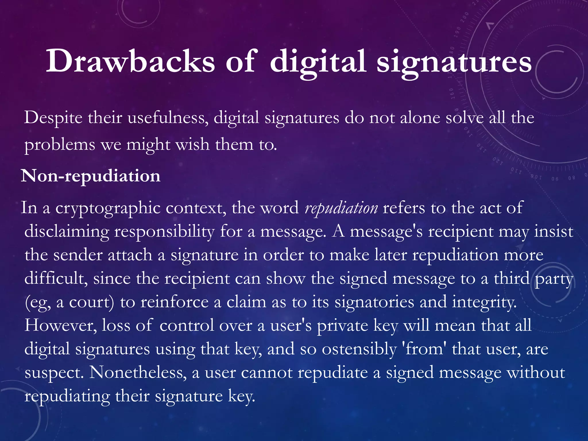 Drawbacks of digital signatures
Despite their usefulness, digital signatures do not alone solve all the
problems we might wish them to.
Non-repudiation
In a cryptographic context, the word repudiation refers to the act of
disclaiming responsibility for a message. A message's recipient may insist
the sender attach a signature in order to make later repudiation more
difficult, since the recipient can show the signed message to a third party
(eg, a court) to reinforce a claim as to its signatories and integrity.
However, loss of control over a user's private key will mean that all
digital signatures using that key, and so ostensibly 'from' that user, are
suspect. Nonetheless, a user cannot repudiate a signed message without
repudiating their signature key.
 