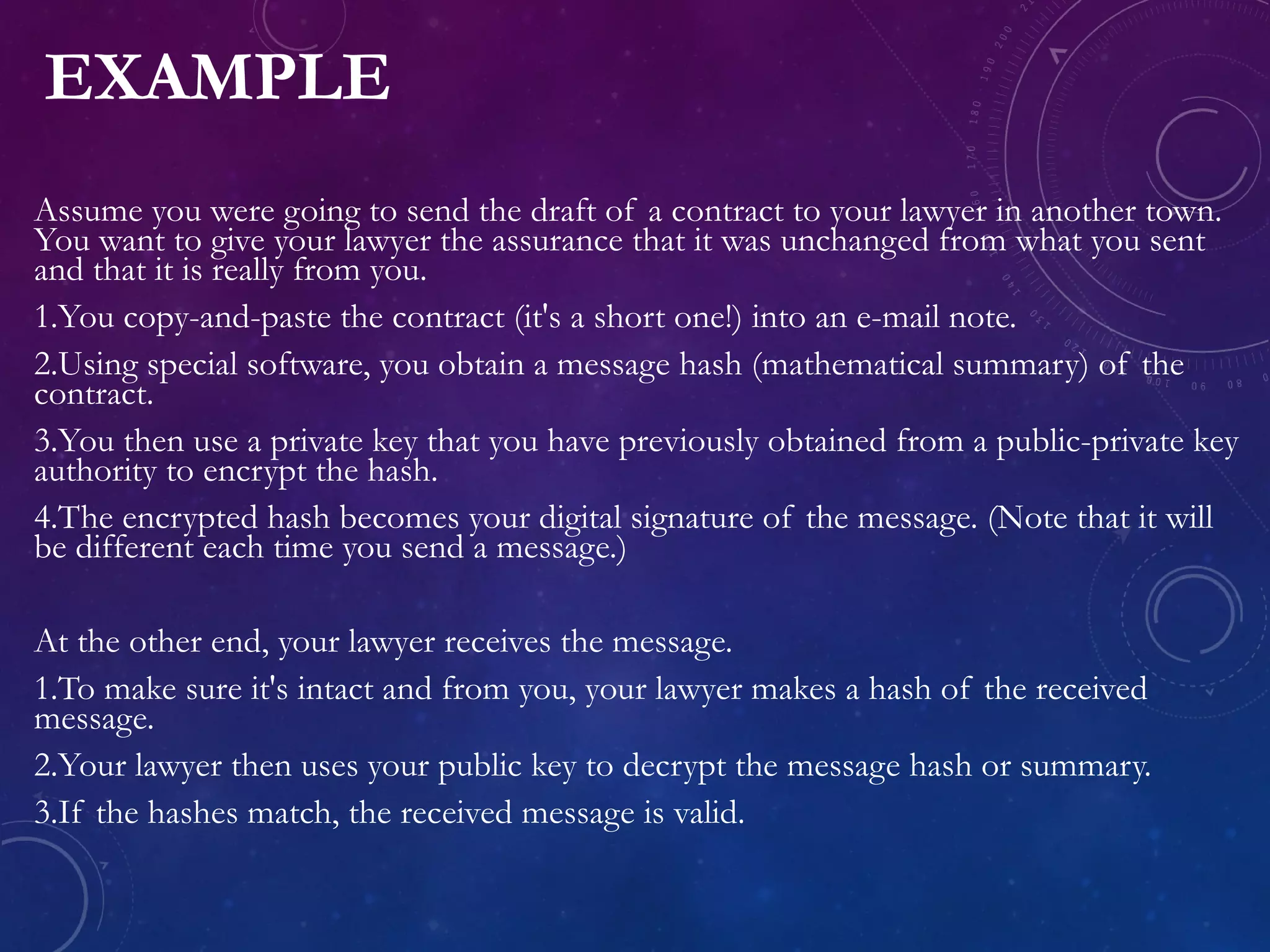 EXAMPLE
Assume you were going to send the draft of a contract to your lawyer in another town.
You want to give your lawyer the assurance that it was unchanged from what you sent
and that it is really from you.
1.You copy-and-paste the contract (it's a short one!) into an e-mail note.
2.Using special software, you obtain a message hash (mathematical summary) of the
contract.
3.You then use a private key that you have previously obtained from a public-private key
authority to encrypt the hash.
4.The encrypted hash becomes your digital signature of the message. (Note that it will
be different each time you send a message.)
At the other end, your lawyer receives the message.
1.To make sure it's intact and from you, your lawyer makes a hash of the received
message.
2.Your lawyer then uses your public key to decrypt the message hash or summary.
3.If the hashes match, the received message is valid.
 