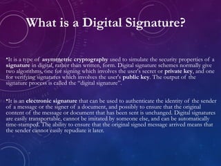 •It is a type of asymmetric cryptography used to simulate the security properties of a
signature in digital, rather than written, form. Digital signature schemes normally give
two algorithms, one for signing which involves the user's secret or private key, and one
for verifying signatures which involves the user's public key. The output of the
signature process is called the “digital signature”.
•It is an electronic signature that can be used to authenticate the identity of the sender
of a message or the signer of a document, and possibly to ensure that the original
content of the message or document that has been sent is unchanged. Digital signatures
are easily transportable, cannot be imitated by someone else, and can be automatically
time-stamped. The ability to ensure that the original signed message arrived means that
the sender cannot easily repudiate it later.
What is a Digital Signature?
 