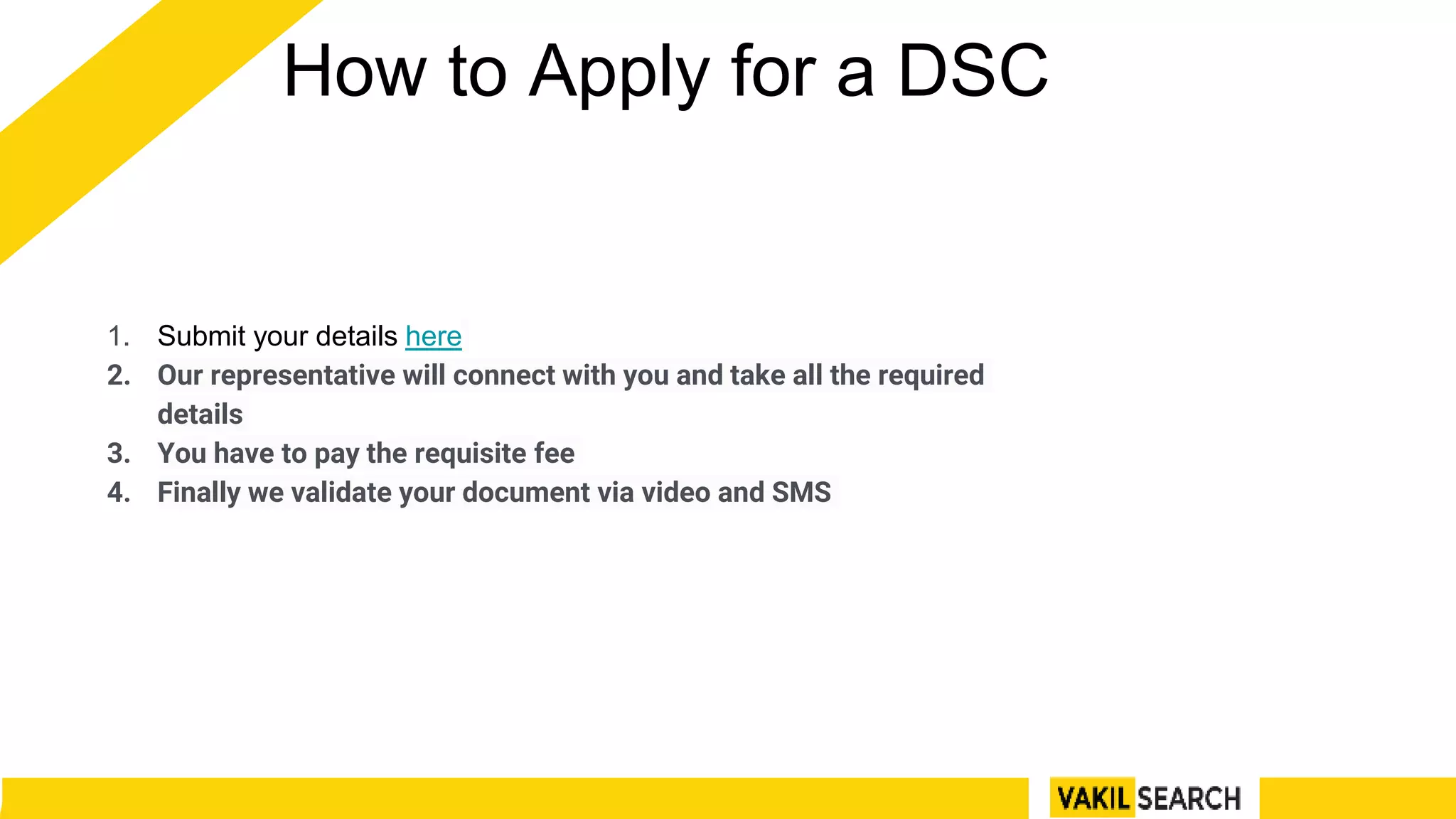 How to Apply for a DSC
1. Submit your details here
2. Our representative will connect with you and take all the required
details
3. You have to pay the requisite fee
4. Finally we validate your document via video and SMS
 