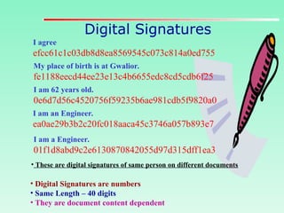 Digital Signatures
• Digital Signatures are numbers
• Same Length – 40 digits
• They are document content dependent
I agree
efcc61c1c03db8d8ea8569545c073c814a0ed755
My place of birth is at Gwalior.
fe1188eecd44ee23e13c4b6655edc8cd5cdb6f25
I am 62 years old.
0e6d7d56c4520756f59235b6ae981cdb5f9820a0
I am an Engineer.
ea0ae29b3b2c20fc018aaca45c3746a057b893e7
I am a Engineer.
01f1d8abd9c2e6130870842055d97d315dff1ea3
• These are digital signatures of same person on different documents
 